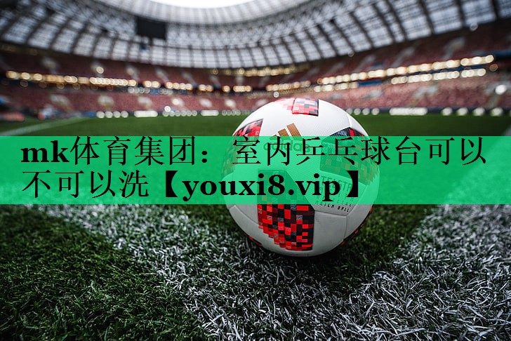 mk體育集團：室內(nèi)乒乓球臺可以不可以洗
