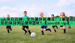mk體育官網(wǎng)：室外健身新潮流：了解最適合您的體育用品健身器材！