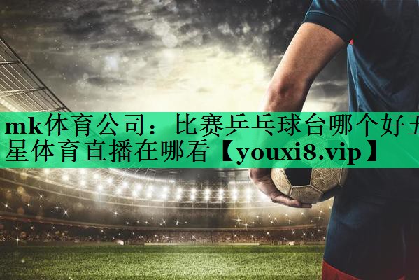 mk體育公司：比賽乒乓球臺(tái)哪個(gè)好五星體育直播在哪看