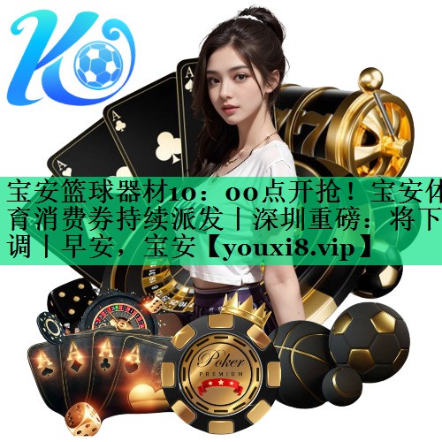 寶安籃球器材10：00點(diǎn)開搶！寶安體育消費(fèi)券持續(xù)派發(fā)丨深圳重磅：將下調(diào)丨早安，寶安