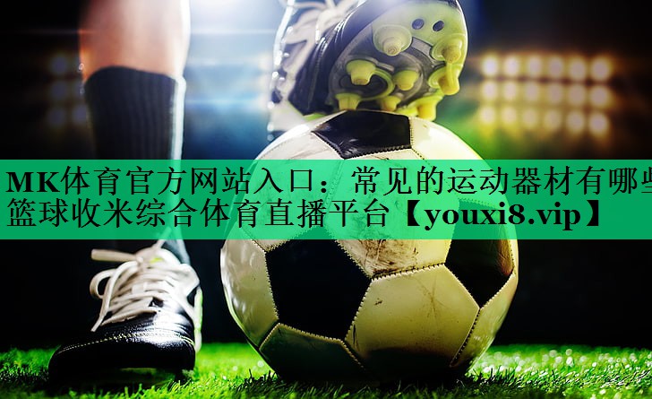 MK體育官方網(wǎng)站入口：常見(jiàn)的運(yùn)動(dòng)器材有哪些籃球收米綜合體育直播平臺(tái)