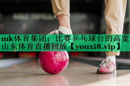 mk體育集團：比賽乒乓球臺的高寬山東體育直播回放
